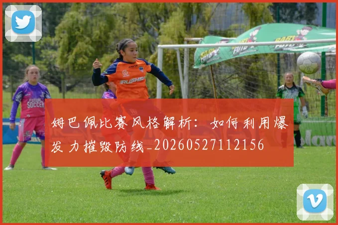 姆巴佩比赛风格解析:如何利用爆发力摧毁防线_20260527112156